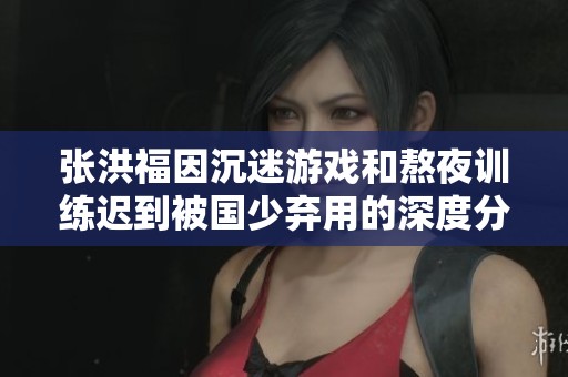张洪福因沉迷游戏和熬夜训练迟到被国少弃用的深度分析