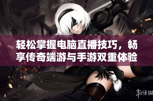轻松掌握电脑直播技巧，畅享传奇端游与手游双重体验攻略