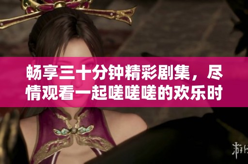 畅享三十分钟精彩剧集，尽情观看一起嗟嗟嗟的欢乐时光