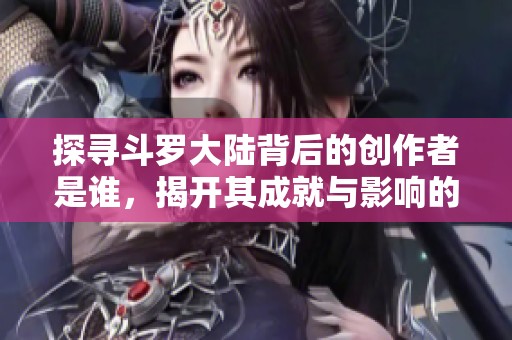 探寻斗罗大陆背后的创作者是谁，揭开其成就与影响的故事