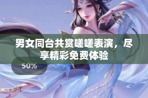 男女同台共赏嗟嗟表演，尽享精彩免费体验