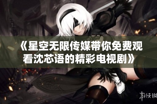《星空无限传媒带你免费观看沈芯语的精彩电视剧》