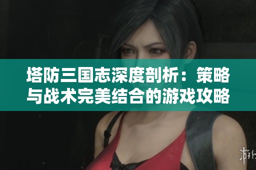 塔防三国志深度剖析：策略与战术完美结合的游戏攻略