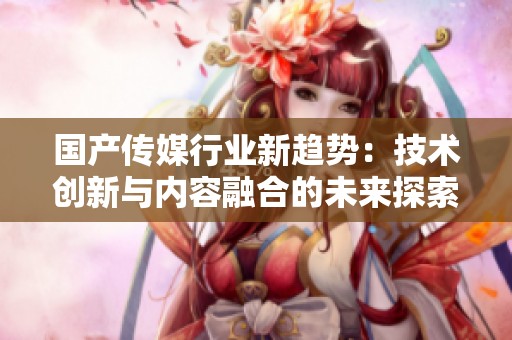 国产传媒行业新趋势：技术创新与内容融合的未来探索