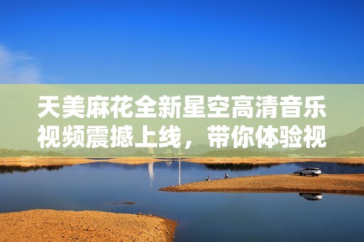 天美麻花全新星空高清音乐视频震撼上线，带你体验视觉盛宴
