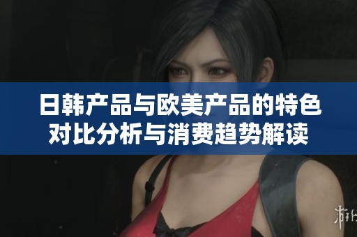 日韩产品与欧美产品的特色对比分析与消费趋势解读