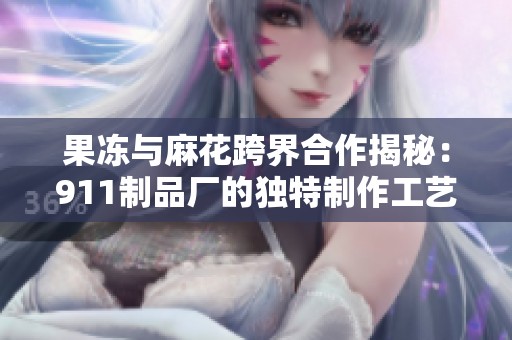 果冻与麻花跨界合作揭秘：911制品厂的独特制作工艺探索