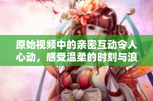 原始视频中的亲密互动令人心动，感受温柔的时刻与浪漫氛围