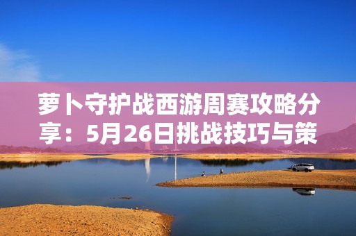 萝卜守护战西游周赛攻略分享：5月26日挑战技巧与策略解析