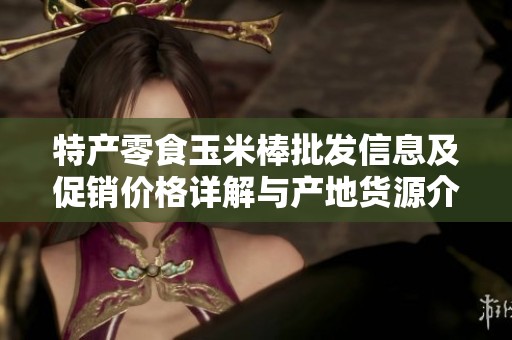 特产零食玉米棒批发信息及促销价格详解与产地货源介绍