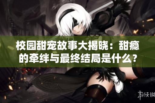 校园甜宠故事大揭晓：甜瘾的牵绊与最终结局是什么？