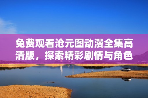 免费观看沧元图动漫全集高清版，探索精彩剧情与角色魅力