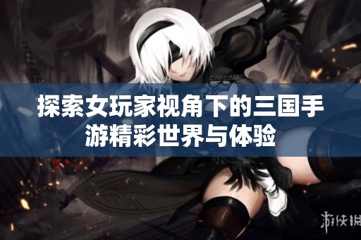 探索女玩家视角下的三国手游精彩世界与体验