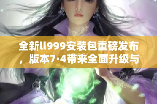 全新ll999安装包重磅发布，版本7·4带来全面升级与优化