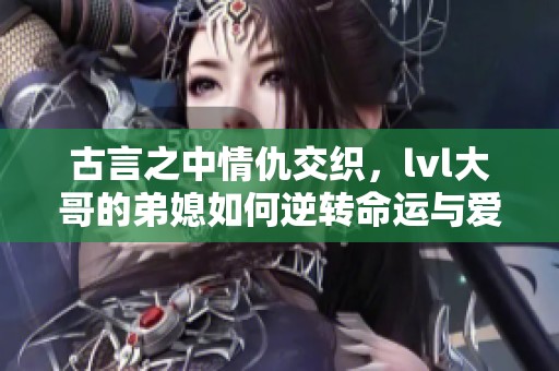 古言之中情仇交织，lvl大哥的弟媳如何逆转命运与爱情
