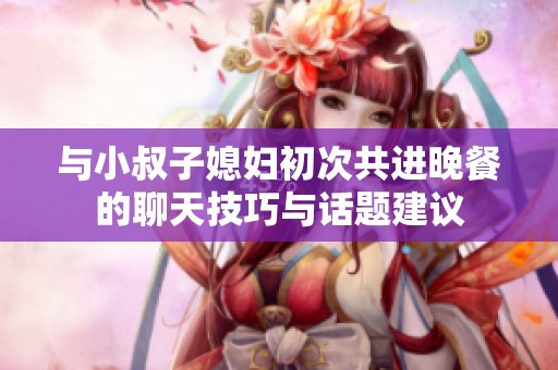 与小叔子媳妇初次共进晚餐的聊天技巧与话题建议
