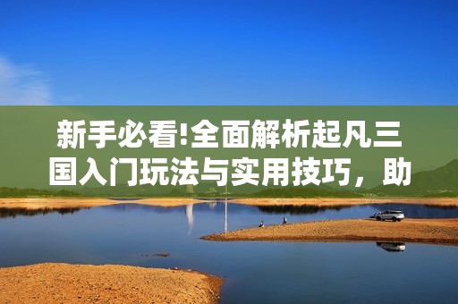 新手必看!全面解析起凡三国入门玩法与实用技巧，助你快速上手游戏