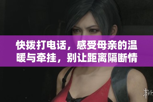 快拨打电话，感受母亲的温暖与牵挂，别让距离隔断情感
