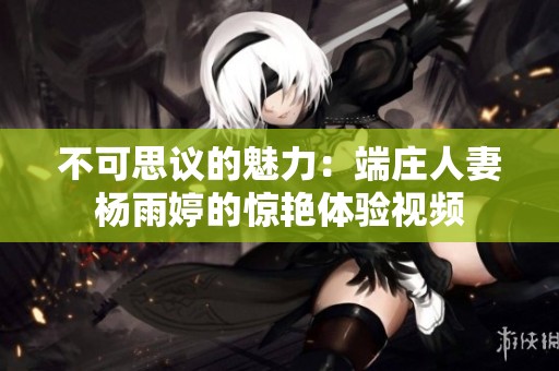 不可思议的魅力：端庄人妻杨雨婷的惊艳体验视频