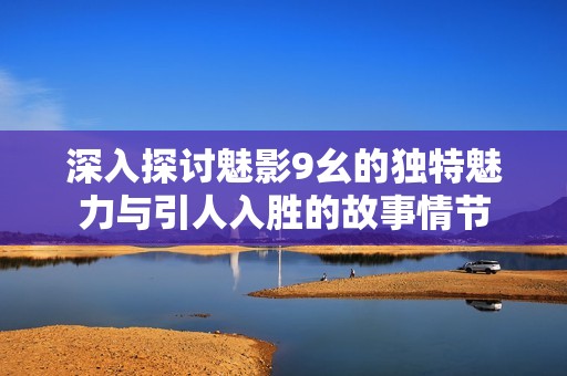 深入探讨魅影9幺的独特魅力与引人入胜的故事情节