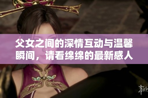 父女之间的深情互动与温馨瞬间，请看绵绵的最新感人故事