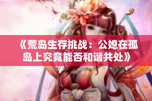 《荒岛生存挑战：公媳在孤岛上究竟能否和谐共处》