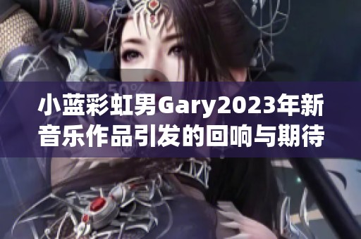 小蓝彩虹男Gary2023年新音乐作品引发的回响与期待