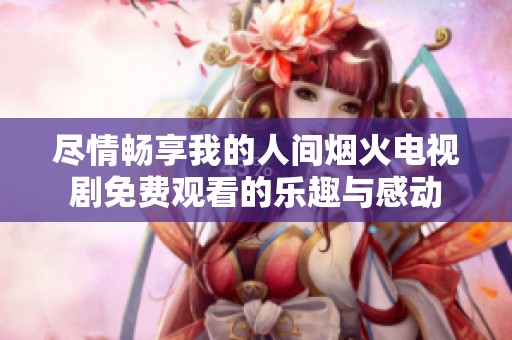 尽情畅享我的人间烟火电视剧免费观看的乐趣与感动