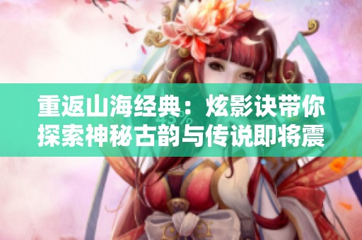 重返山海经典：炫影诀带你探索神秘古韵与传说即将震撼开测