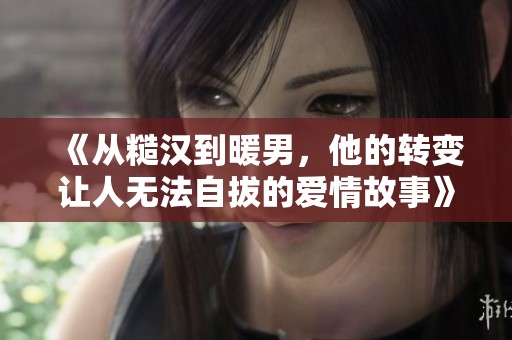 《从糙汉到暖男，他的转变让人无法自拔的爱情故事》