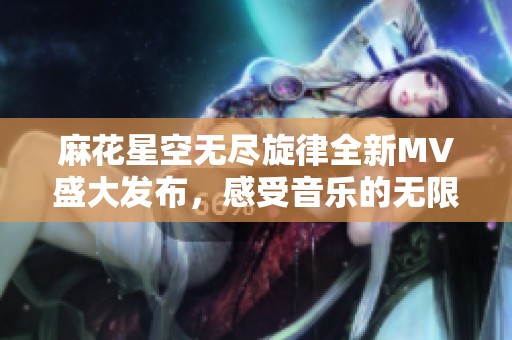 麻花星空无尽旋律全新MV盛大发布，感受音乐的无限魅力