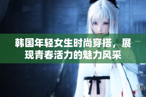 韩国年轻女生时尚穿搭，展现青春活力的魅力风采