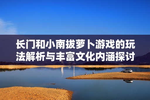 长门和小南拔萝卜游戏的玩法解析与丰富文化内涵探讨