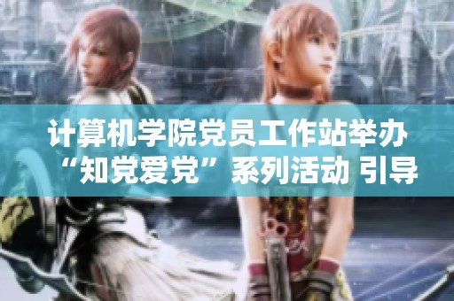 计算机学院党员工作站举办“知党爱党”系列活动 引导学生坚定信仰