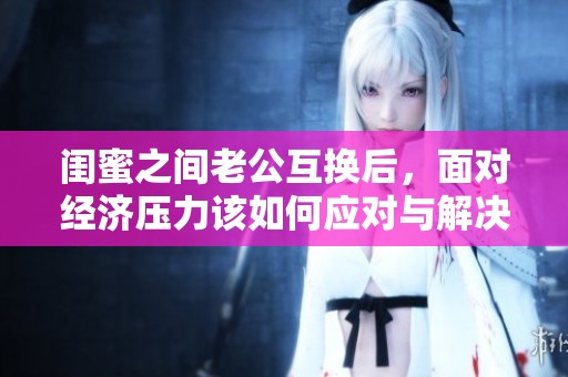 闺蜜之间老公互换后，面对经济压力该如何应对与解决呢