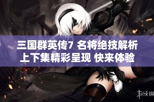 三国群英传7 名将绝技解析上下集精彩呈现 快来体验吧