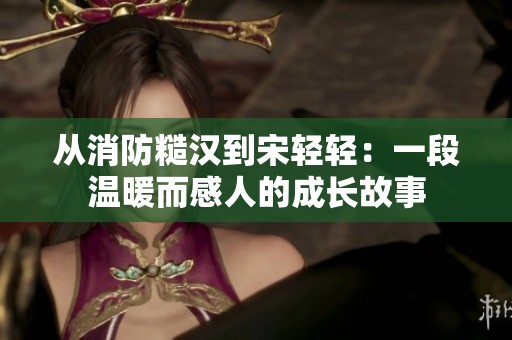从消防糙汉到宋轻轻：一段温暖而感人的成长故事