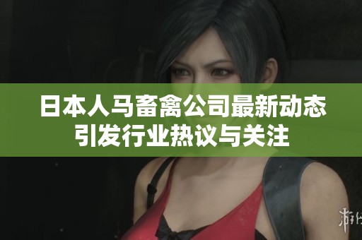 日本人马畜禽公司最新动态引发行业热议与关注