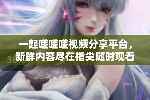一起嗟嗟嗟视频分享平台，新鲜内容尽在指尖随时观看