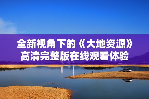 全新视角下的《大地资源》高清完整版在线观看体验