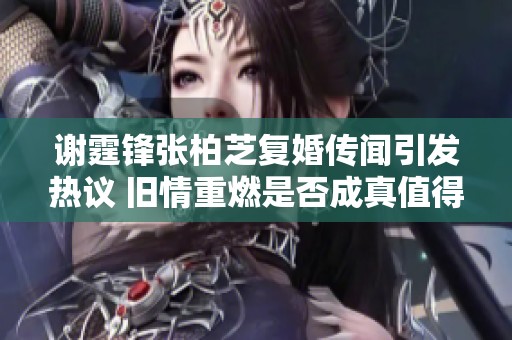 谢霆锋张柏芝复婚传闻引发热议 旧情重燃是否成真值得关注