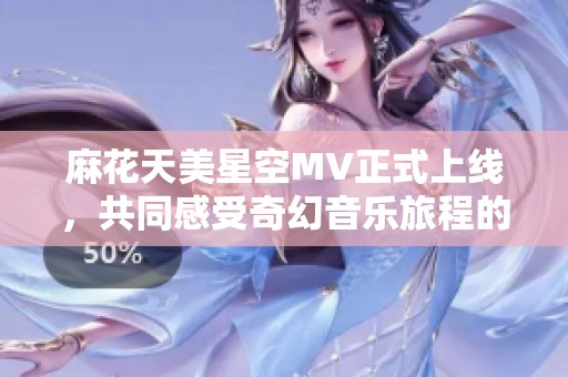 麻花天美星空MV正式上线，共同感受奇幻音乐旅程的魅力
