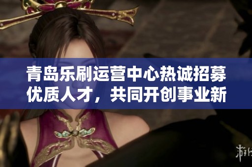 青岛乐刷运营中心热诚招募优质人才，共同开创事业新篇章