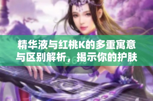 精华液与红桃K的多重寓意与区别解析，揭示你的护肤新选择
