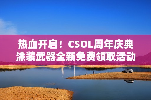 热血开启！CSOL周年庆典涂装武器全新免费领取活动来袭