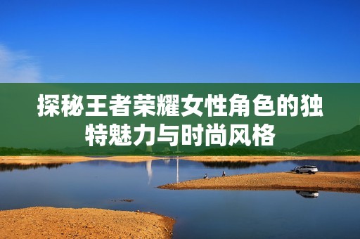 探秘王者荣耀女性角色的独特魅力与时尚风格