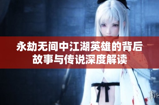 永劫无间中江湖英雄的背后故事与传说深度解读