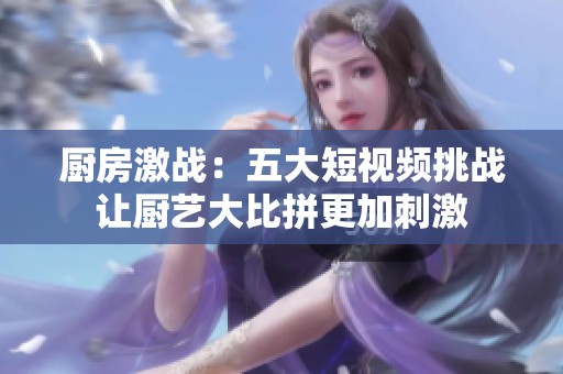 厨房激战：五大短视频挑战让厨艺大比拼更加刺激