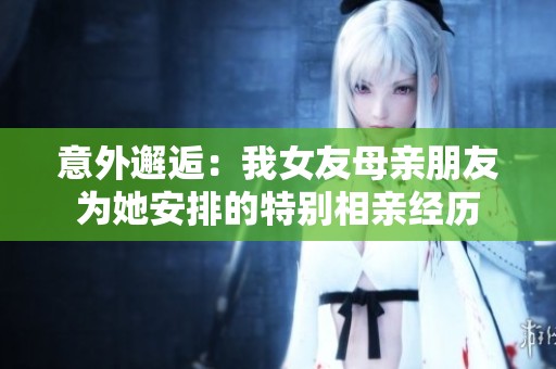 意外邂逅：我女友母亲朋友为她安排的特别相亲经历