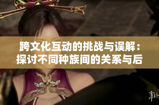 跨文化互动的挑战与误解：探讨不同种族间的关系与后果